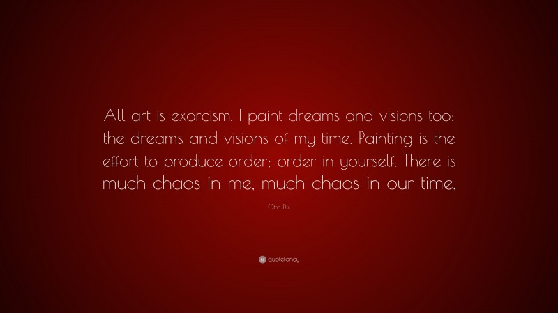 Otto Dix Quote: “All art is exorcism. I paint dreams and visions too; the dreams and visions of my time. Painting is the effort to produce order; order in yourself. There is much chaos in me, much chaos in our time.”