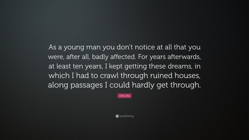 Otto Dix Quote: “As a young man you don’t notice at all that you were, after all, badly affected. For years afterwards, at least ten years, I kept getting these dreams, in which I had to crawl through ruined houses, along passages I could hardly get through.”