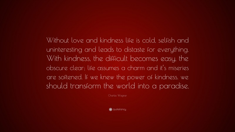 Charles Wagner Quote: “Without love and kindness life is cold, selfish and uninteresting and leads to distaste for everything. With kindness, the difficult becomes easy, the obscure clear; life assumes a charm and it’s miseries are softened. If we knew the power of kindness. we should transform the world into a paradise.”