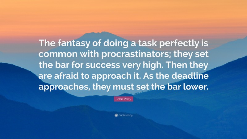 John Perry Quote: “The fantasy of doing a task perfectly is common with procrastinators; they set the bar for success very high. Then they are afraid to approach it. As the deadline approaches, they must set the bar lower.”