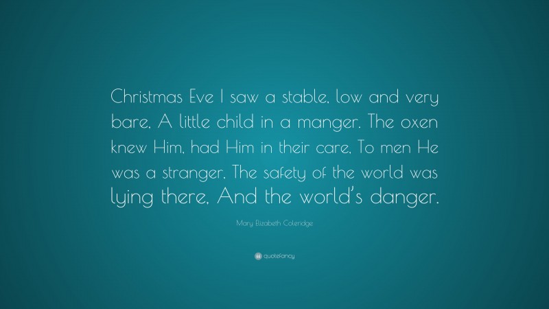Mary Elizabeth Coleridge Quote: “Christmas Eve I saw a stable, low and very bare, A little child in a manger. The oxen knew Him, had Him in their care, To men He was a stranger, The safety of the world was lying there, And the world’s danger.”