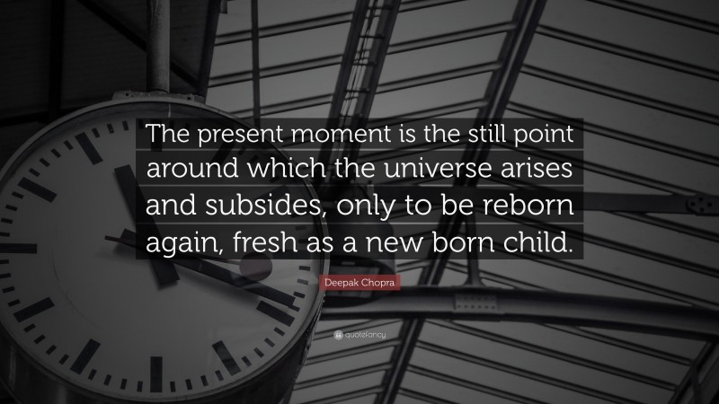 Deepak Chopra Quote: “The present moment is the still point around which the universe arises and subsides, only to be reborn again, fresh as a new born child.”