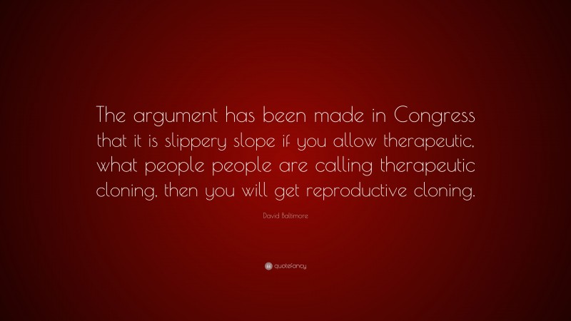 David Baltimore Quote: “The argument has been made in Congress that it is slippery slope if you allow therapeutic, what people people are calling therapeutic cloning, then you will get reproductive cloning.”