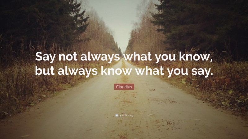 Claudius Quote: “Say not always what you know, but always know what you say.”