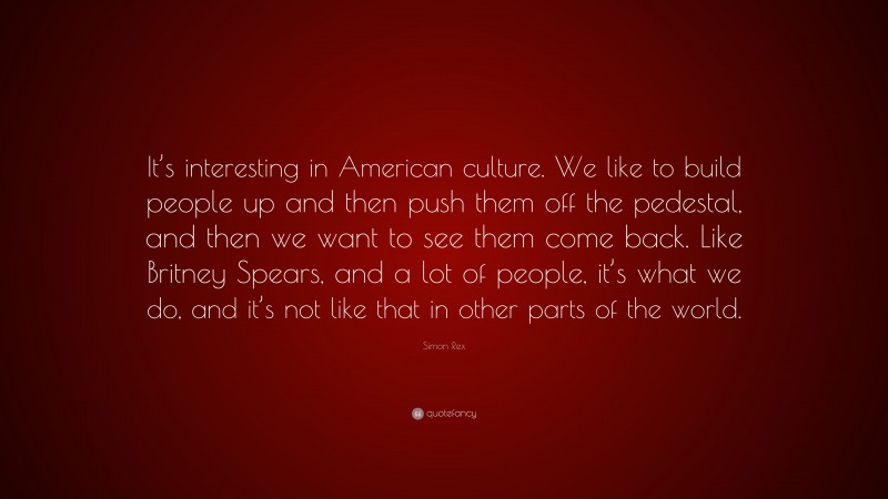 Simon Rex Quote: “It’s interesting in American culture. We like to build people up and then push them off the pedestal, and then we want to see them come back. Like Britney Spears, and a lot of people, it’s what we do, and it’s not like that in other parts of the world.”
