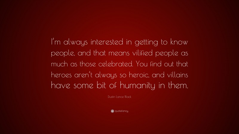 Dustin Lance Black Quote: “I’m always interested in getting to know people, and that means vilified people as much as those celebrated. You find out that heroes aren’t always so heroic, and villains have some bit of humanity in them.”