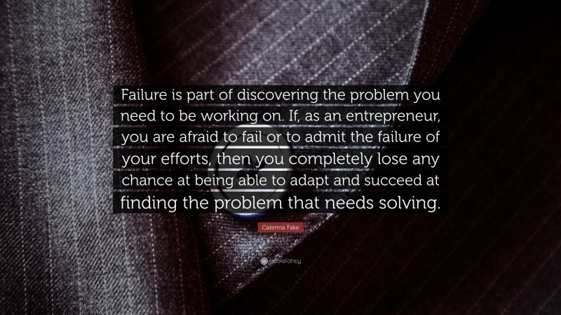 Caterina Fake Quote: “Failure is part of discovering the problem you need to be working on. If, as an entrepreneur, you are afraid to fail or to admit the failure of your efforts, then you completely lose any chance at being able to adapt and succeed at finding the problem that needs solving.”
