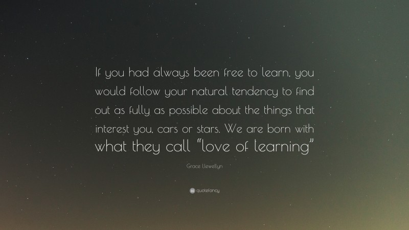 Grace Llewellyn Quote: “If you had always been free to learn, you would follow your natural tendency to find out as fully as possible about the things that interest you, cars or stars. We are born with what they call “love of learning””