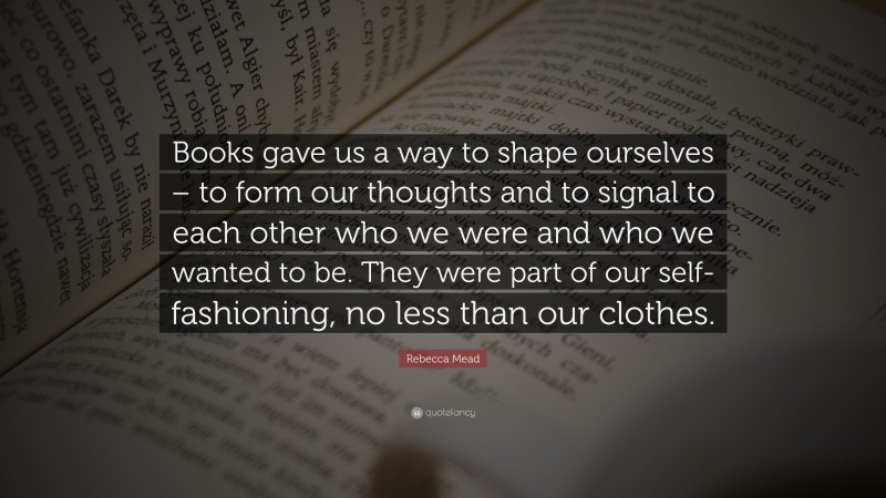 Rebecca Mead Quote: “Books gave us a way to shape ourselves – to form our thoughts and to signal to each other who we were and who we wanted to be. They were part of our self-fashioning, no less than our clothes.”