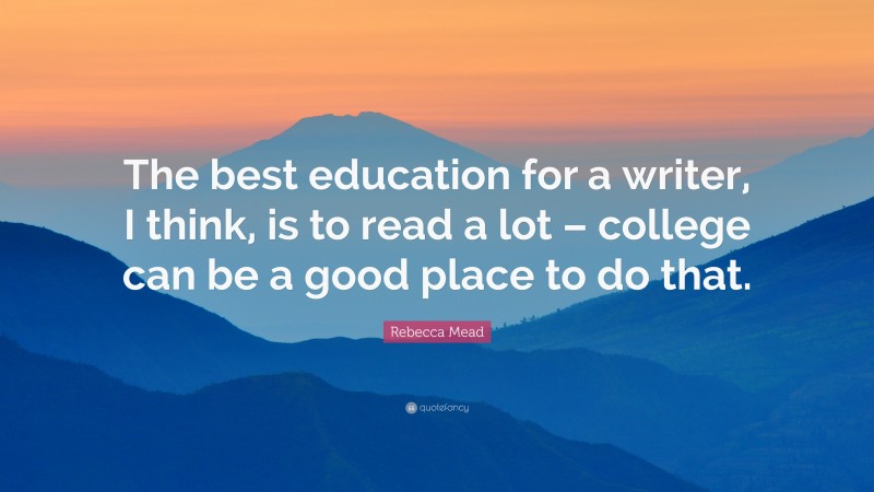 Rebecca Mead Quote: “The best education for a writer, I think, is to read a lot – college can be a good place to do that.”