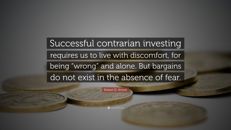 Robert D. Arnott Quote: “Successful contrarian investing requires us to live with discomfort, for being “wrong” and alone. But bargains do not exist in the absence of fear.”