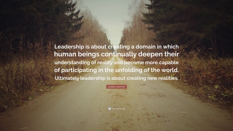 Joseph Jaworski Quote: “Leadership is about creating a domain in which human beings continually deepen their understanding of reality and become more capable of participating in the unfolding of the world. Ultimately leadership is about creating new realities.”