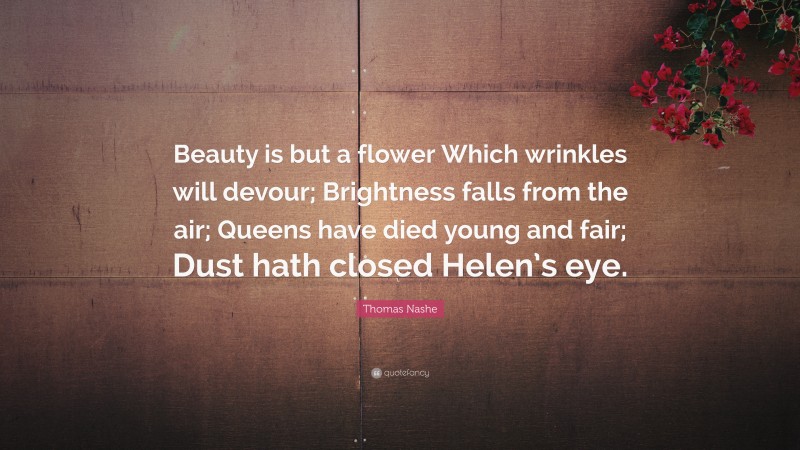 Thomas Nashe Quote: “Beauty is but a flower Which wrinkles will devour; Brightness falls from the air; Queens have died young and fair; Dust hath closed Helen’s eye.”