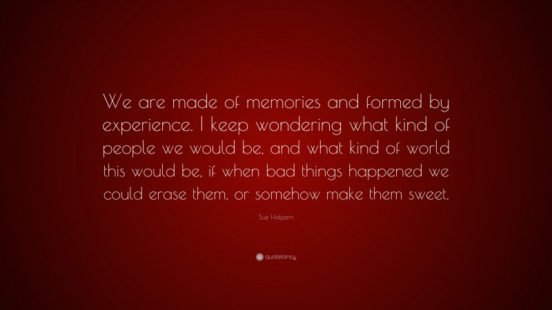 Sue Halpern Quote: “We are made of memories and formed by experience. I keep wondering what kind of people we would be, and what kind of world this would be, if when bad things happened we could erase them, or somehow make them sweet.”