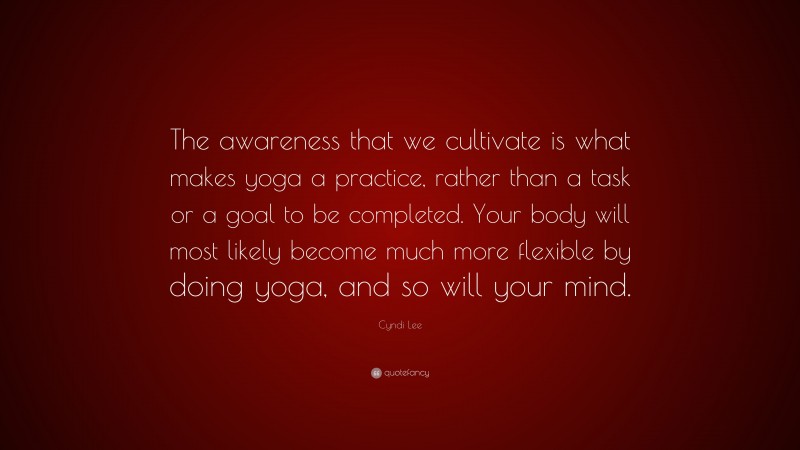 Cyndi Lee Quote: “The awareness that we cultivate is what makes yoga a practice, rather than a task or a goal to be completed. Your body will most likely become much more flexible by doing yoga, and so will your mind.”