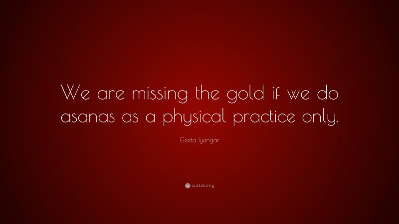 Geeta Iyengar Quote: “We are missing the gold if we do asanas as a physical practice only.”