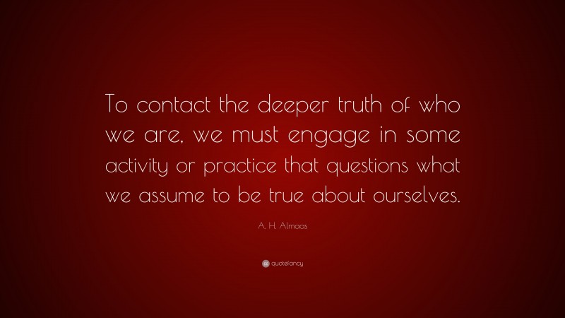 A. H. Almaas Quote: “To contact the deeper truth of who we are, we must engage in some activity or practice that questions what we assume to be true about ourselves.”