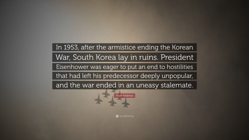 Noah Feldman Quote: “In 1953, after the armistice ending the Korean War, South Korea lay in ruins. President Eisenhower was eager to put an end to hostilities that had left his predecessor deeply unpopular, and the war ended in an uneasy stalemate.”