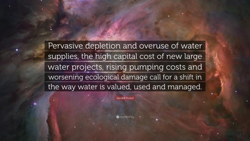 Sandra Postel Quote: “Pervasive depletion and overuse of water supplies, the high capital cost of new large water projects, rising pumping costs and worsening ecological damage call for a shift in the way water is valued, used and managed.”