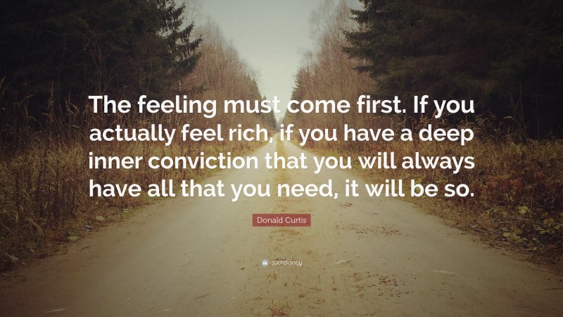 Donald Curtis Quote: “The feeling must come first. If you actually feel rich, if you have a deep inner conviction that you will always have all that you need, it will be so.”