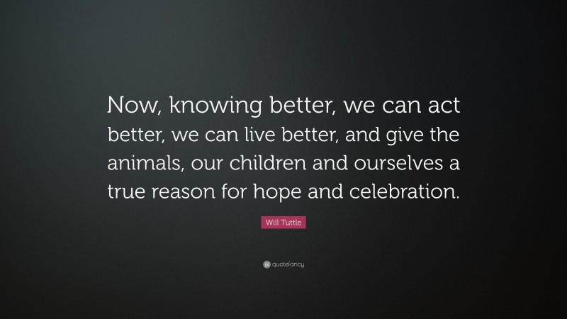 Will Tuttle Quote: “Now, knowing better, we can act better, we can live better, and give the animals, our children and ourselves a true reason for hope and celebration.”