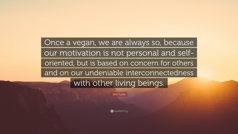 Will Tuttle Quote: “Once a vegan, we are always so, because our motivation is not personal and self-oriented, but is based on concern for others and on our undeniable interconnectedness with other living beings.”