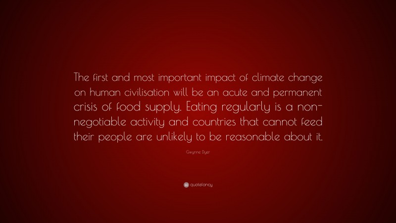 Gwynne Dyer Quote: “The first and most important impact of climate change on human civilisation will be an acute and permanent crisis of food supply. Eating regularly is a non-negotiable activity and countries that cannot feed their people are unlikely to be reasonable about it.”
