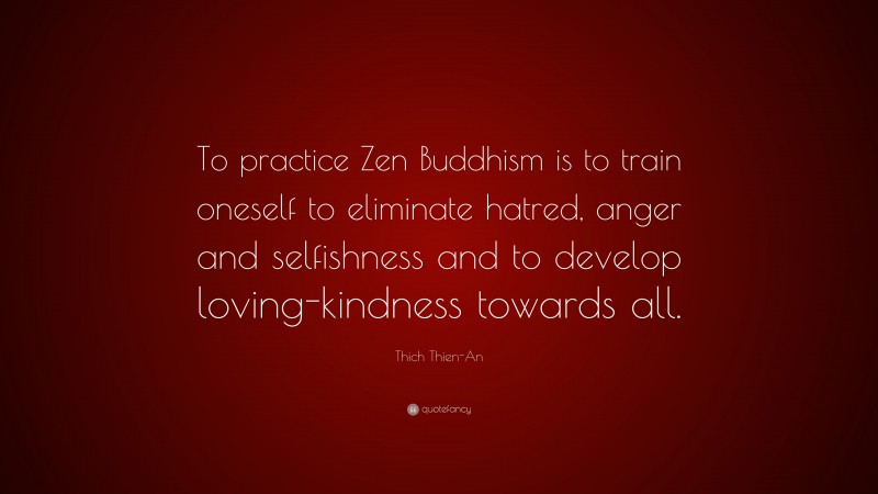 Thich Thien-An Quote: “To practice Zen Buddhism is to train oneself to eliminate hatred, anger and selfishness and to develop loving-kindness towards all.”