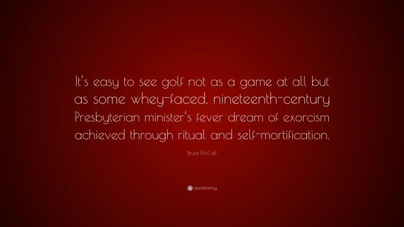 Bruce McCall Quote: “It’s easy to see golf not as a game at all but as some whey-faced, nineteenth-century Presbyterian minister’s fever dream of exorcism achieved through ritual and self-mortification.”