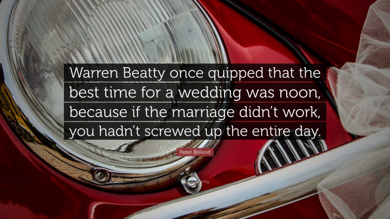 Peter Biskind Quote: “Warren Beatty once quipped that the best time for a wedding was noon, because if the marriage didn’t work, you hadn’t screwed up the entire day.”