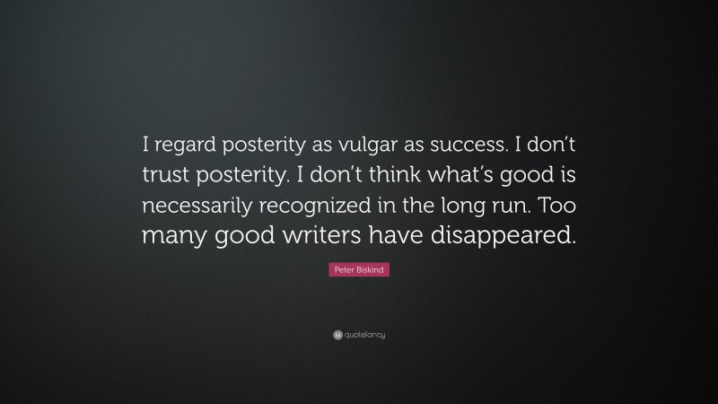 Peter Biskind Quote: “I regard posterity as vulgar as success. I don’t trust posterity. I don’t think what’s good is necessarily recognized in the long run. Too many good writers have disappeared.”