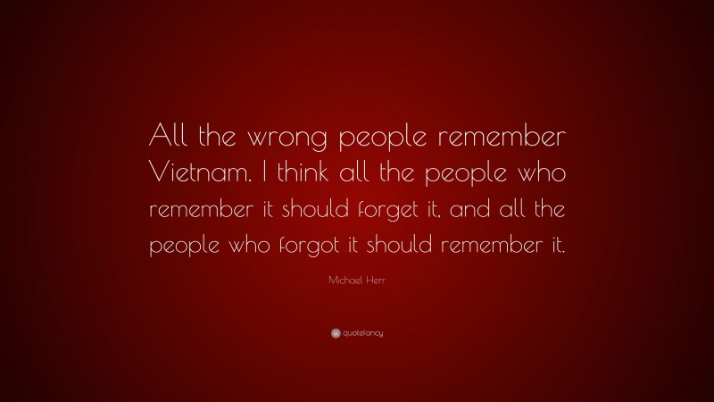 Michael Herr Quote: “All the wrong people remember Vietnam. I think all the people who remember it should forget it, and all the people who forgot it should remember it.”