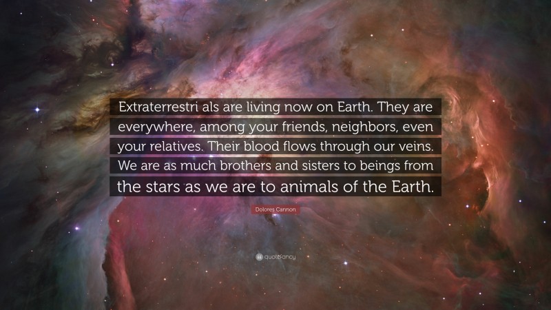 Dolores Cannon Quote: “Extraterrestri als are living now on Earth. They are everywhere, among your friends, neighbors, even your relatives. Their blood flows through our veins. We are as much brothers and sisters to beings from the stars as we are to animals of the Earth.”