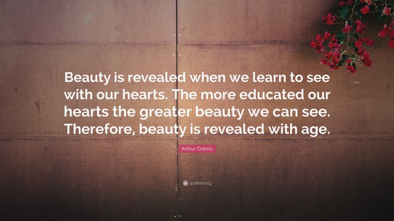 Arthur Dobrin Quote: “Beauty is revealed when we learn to see with our hearts. The more educated our hearts the greater beauty we can see. Therefore, beauty is revealed with age.”