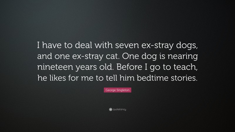 George Singleton Quote: “I have to deal with seven ex-stray dogs, and one ex-stray cat. One dog is nearing nineteen years old. Before I go to teach, he likes for me to tell him bedtime stories.”