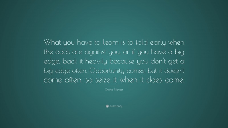 Charlie Munger Quote: “What you have to learn is to fold early when the odds are against you, or if you have a big edge, back it heavily because you don’t get a big edge often. Opportunity comes, but it doesn’t come often, so seize it when it does come.”