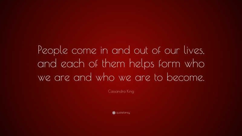 Cassandra King Quote: “People come in and out of our lives, and each of them helps form who we are and who we are to become.”
