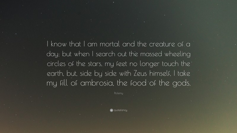 Ptolemy Quote: “I know that I am mortal and the creature of a day; but when I search out the massed wheeling circles of the stars, my feet no longer touch the earth, but, side by side with Zeus himself, I take my fill of ambrosia, the food of the gods.”