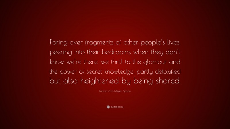 Patricia Ann Meyer Spacks Quote: “Poring over fragments of other people’s lives, peering into their bedrooms when they don’t know we’re there, we thrill to the glamour and the power of secret knowledge, partly detoxified but also heightened by being shared.”