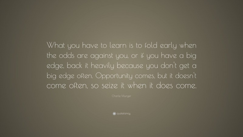 Charlie Munger Quote: “What you have to learn is to fold early when the odds are against you, or if you have a big edge, back it heavily because you don’t get a big edge often. Opportunity comes, but it doesn’t come often, so seize it when it does come.”