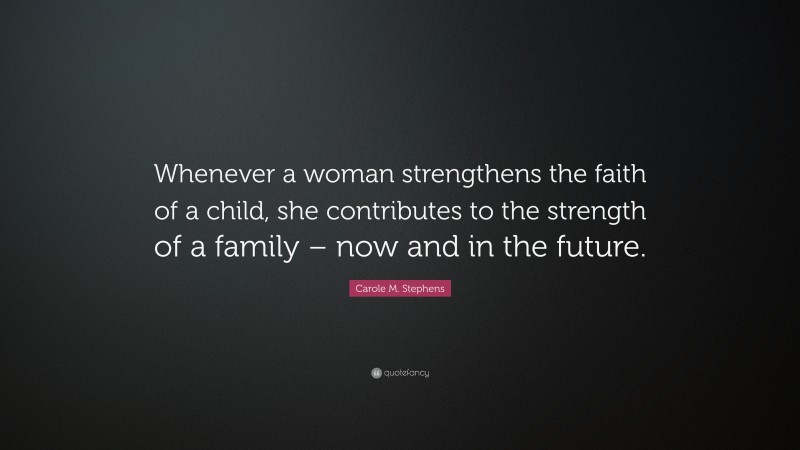Carole M. Stephens Quote: “Whenever a woman strengthens the faith of a child, she contributes to the strength of a family – now and in the future.”
