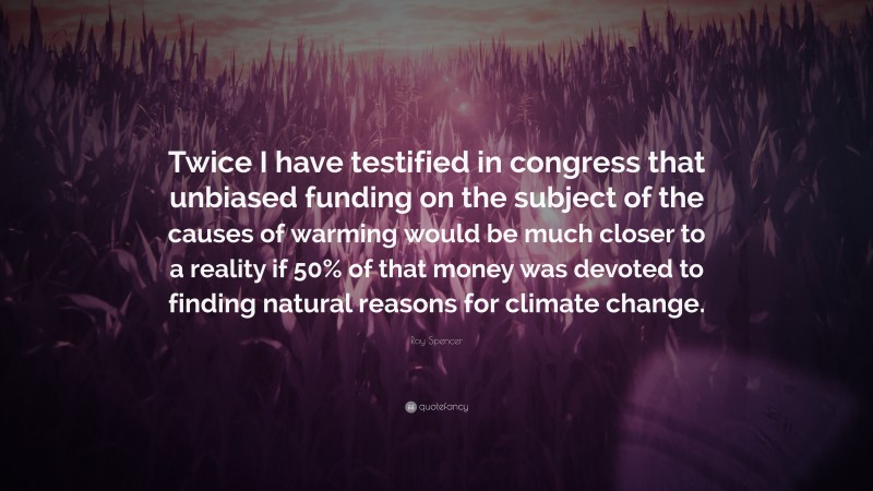 Roy Spencer Quote: “Twice I have testified in congress that unbiased funding on the subject of the causes of warming would be much closer to a reality if 50% of that money was devoted to finding natural reasons for climate change.”
