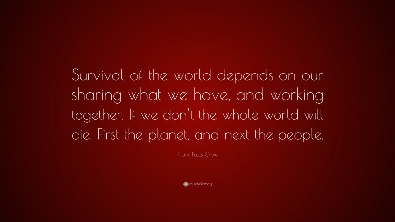 Frank Fools Crow Quote: “Survival of the world depends on our sharing what we have, and working together. If we don’t the whole world will die. First the planet, and next the people.”