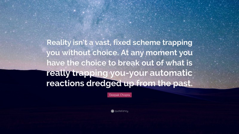 Deepak Chopra Quote: “Reality isn’t a vast, fixed scheme trapping you without choice. At any moment you have the choice to break out of what is really trapping you-your automatic reactions dredged up from the past.”