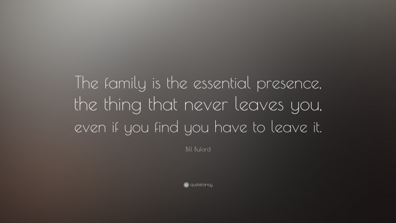 Bill Buford Quote: “The family is the essential presence, the thing that never leaves you, even if you find you have to leave it.”