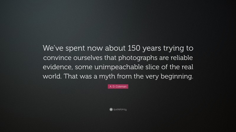 A. D. Coleman Quote: “We’ve spent now about 150 years trying to convince ourselves that photographs are reliable evidence, some unimpeachable slice of the real world. That was a myth from the very beginning.”