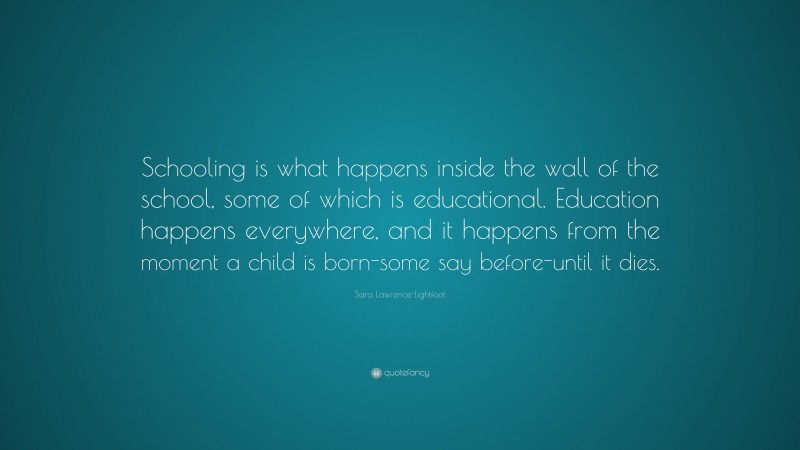 Sara Lawrence-Lightfoot Quote: “Schooling is what happens inside the wall of the school, some of which is educational. Education happens everywhere, and it happens from the moment a child is born-some say before-until it dies.”