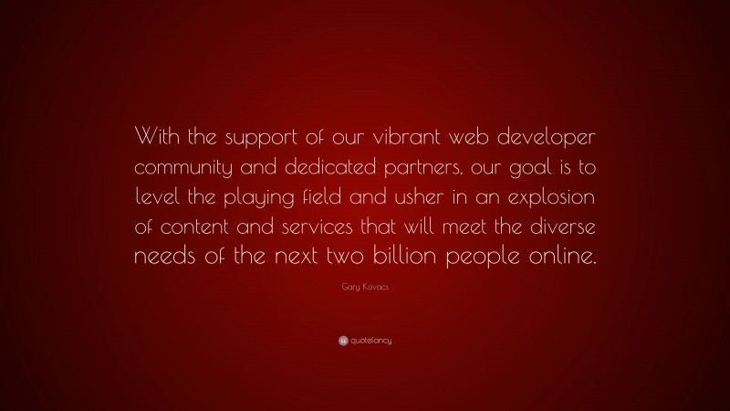 Gary Kovacs Quote: “With the support of our vibrant web developer community and dedicated partners, our goal is to level the playing field and usher in an explosion of content and services that will meet the diverse needs of the next two billion people online.”