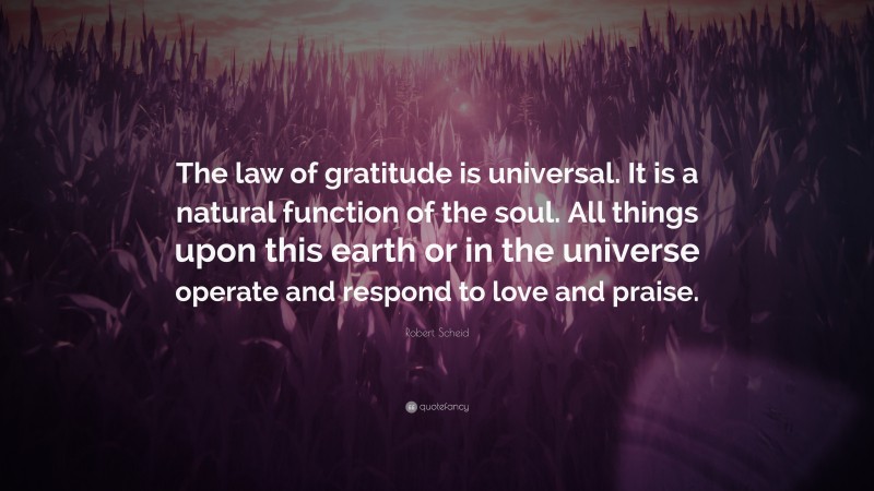 Robert Scheid Quote: “The law of gratitude is universal. It is a natural function of the soul. All things upon this earth or in the universe operate and respond to love and praise.”