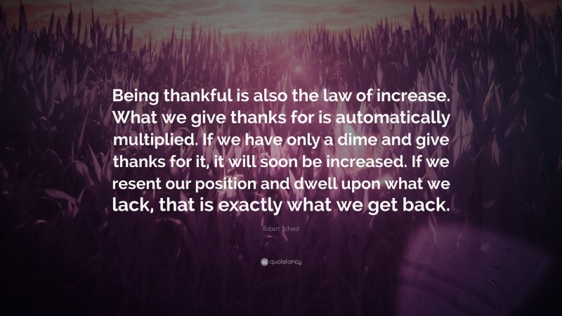 Robert Scheid Quote: “Being thankful is also the law of increase. What we give thanks for is automatically multiplied. If we have only a dime and give thanks for it, it will soon be increased. If we resent our position and dwell upon what we lack, that is exactly what we get back.”